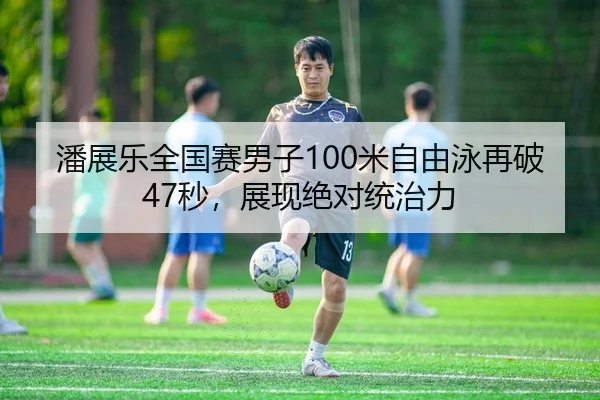 潘展乐全国赛男子100米自由泳再破47秒，展现绝对统治力